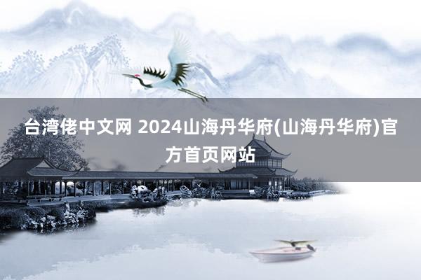 台湾佬中文网 2024山海丹华府(山海丹华府)官方首页网站