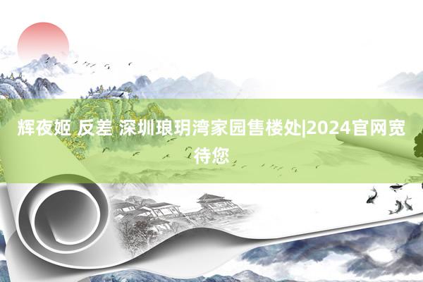 辉夜姬 反差 深圳琅玥湾家园售楼处|2024官网宽待您