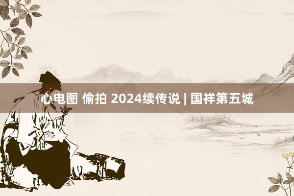 心电图 偷拍 2024续传说 | 国祥第五城