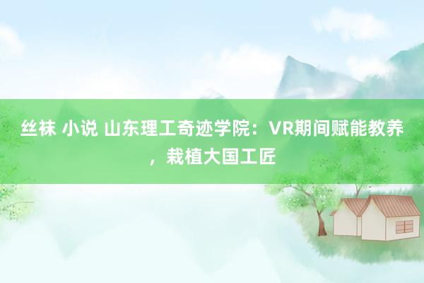 丝袜 小说 山东理工奇迹学院：VR期间赋能教养，栽植大国工匠