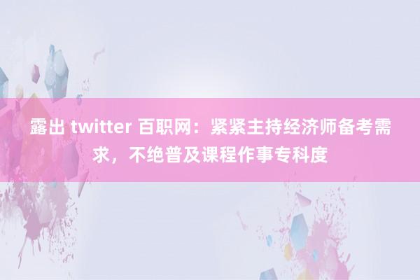 露出 twitter 百职网：紧紧主持经济师备考需求，不绝普