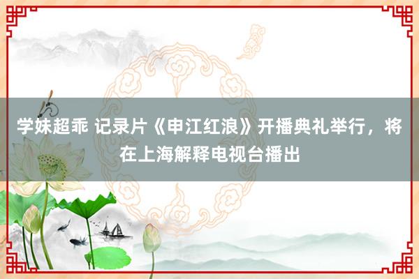 学妹超乖 记录片《申江红浪》开播典礼举行，将在上海解释电视台