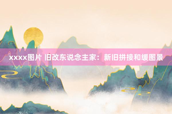 xxxx图片 旧改东说念主家：新旧拼接和缓图景