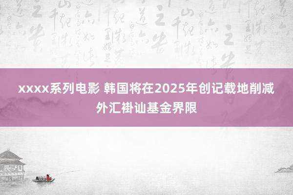 xxxx系列电影 韩国将在2025年创记载地削减外汇褂讪基金