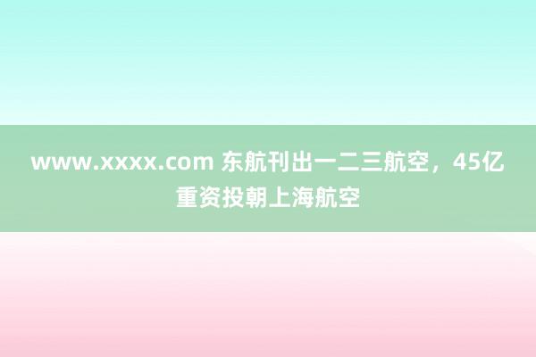 www.xxxx.com 东航刊出一二三航空，45亿重资投朝