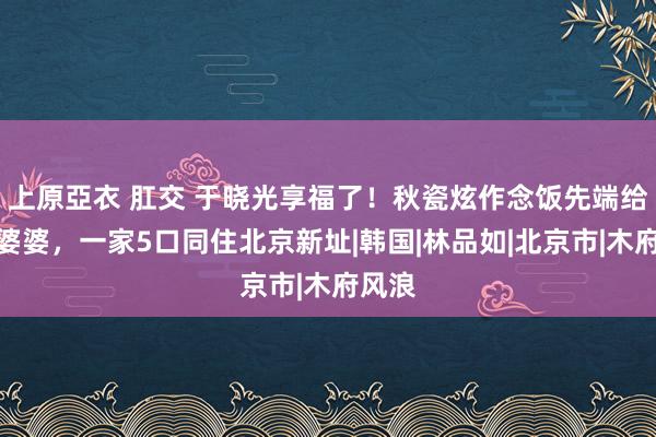 上原亞衣 肛交 于晓光享福了！秋瓷炫作念饭先端给公公婆婆，一