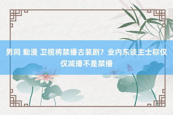 男同 動漫 卫视将禁播古装剧？业内东谈主士称仅仅减播不是禁播