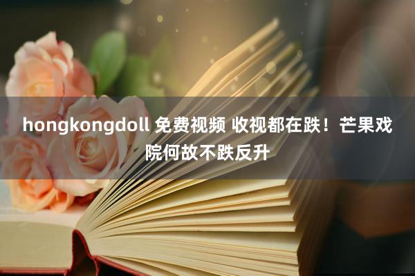 hongkongdoll 免费视频 收视都在跌！芒果戏院何故