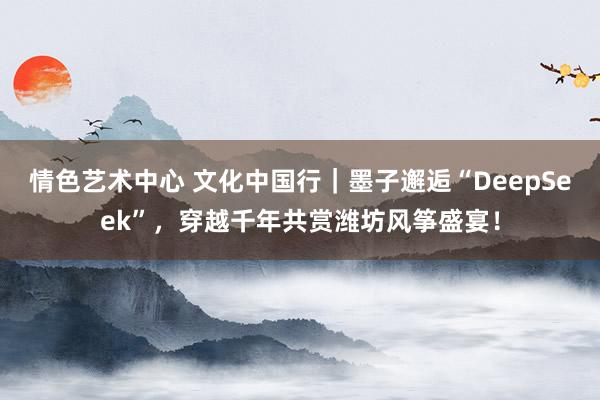 情色艺术中心 文化中国行｜墨子邂逅“DeepSeek”，穿越