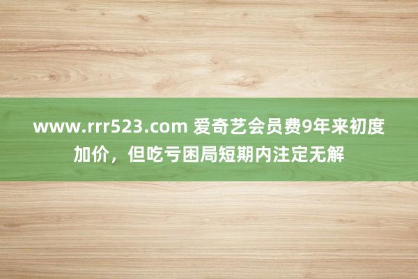 www.rrr523.com 爱奇艺会员费9年来初度加价，但