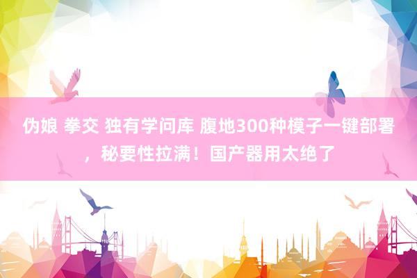 伪娘 拳交 独有学问库 腹地300种模子一键部署，秘要性拉满