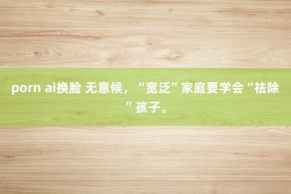 porn ai换脸 无意候，“宽泛”家庭要学会“祛除”孩子。